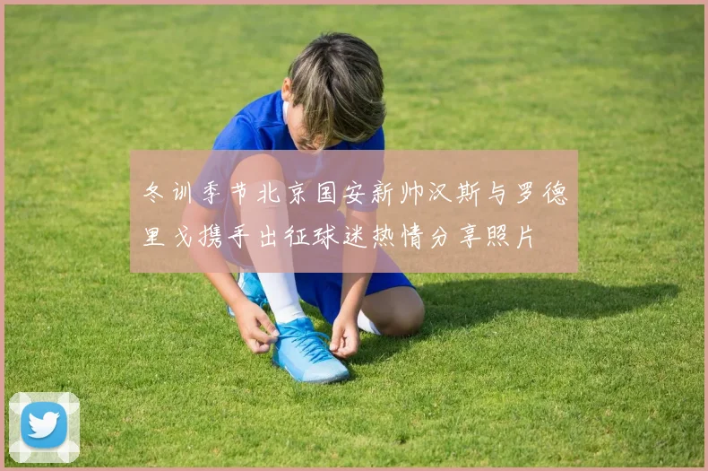 冬训季节北京国安新帅汉斯与罗德里戈携手出征球迷热情分享照片
