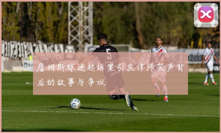 詹姆斯球迷起诉案引发律师笑声背后的故事与争议