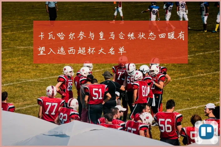 卡瓦哈尔参与皇马合练状态回暖有望入选西超杯大名单
