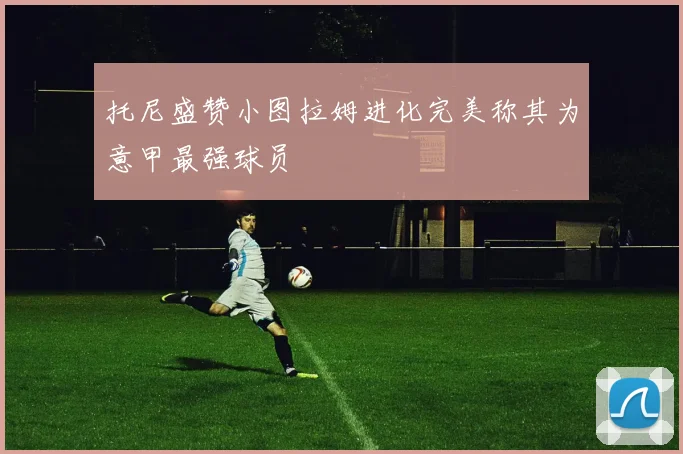 托尼盛赞小图拉姆进化完美称其为意甲最强球员