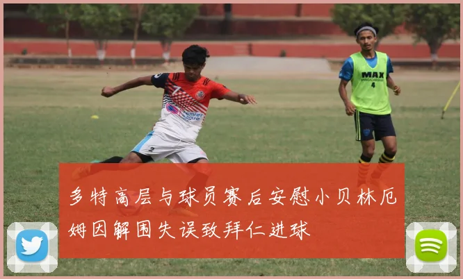 多特高层与球员赛后安慰小贝林厄姆因解围失误致拜仁进球