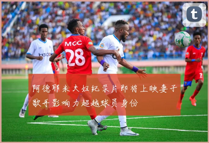 阿德耶米夫妇纪录片即将上映妻子歌手影响力超越球员身份