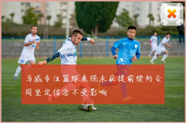 马威专注篮球表现未获提前续约合同坚定信念不受影响