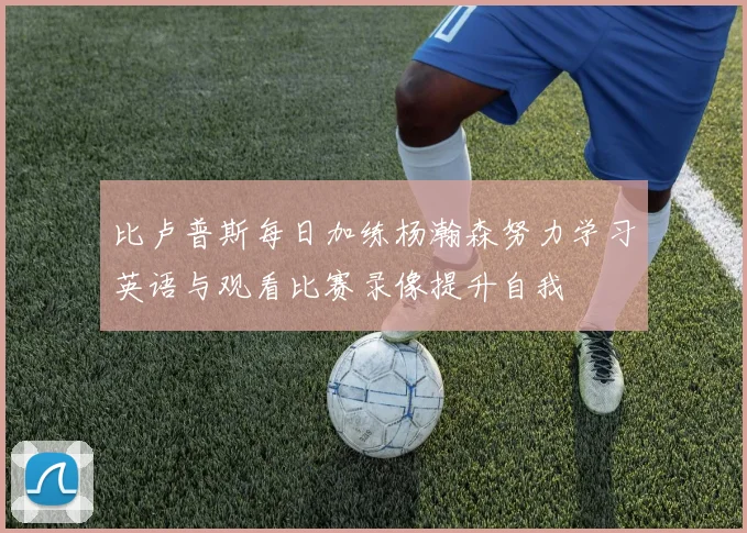 比卢普斯每日加练杨瀚森努力学习英语与观看比赛录像提升自我