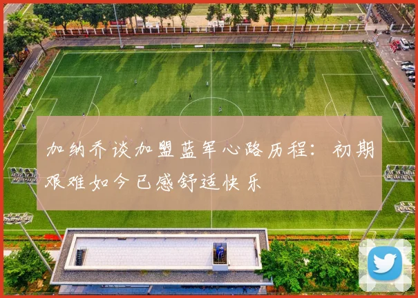 加纳乔谈加盟蓝军心路历程：初期艰难如今已感舒适快乐