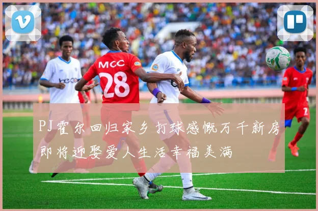 PJ霍尔回归家乡打球感慨万千新房即将迎娶爱人生活幸福美满