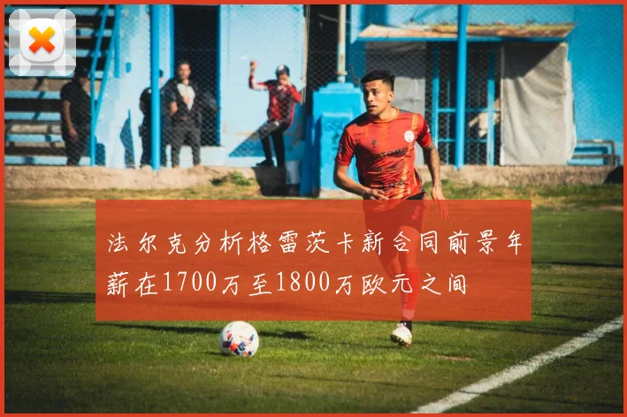 法尔克分析格雷茨卡新合同前景年薪在1700万至1800万欧元之间