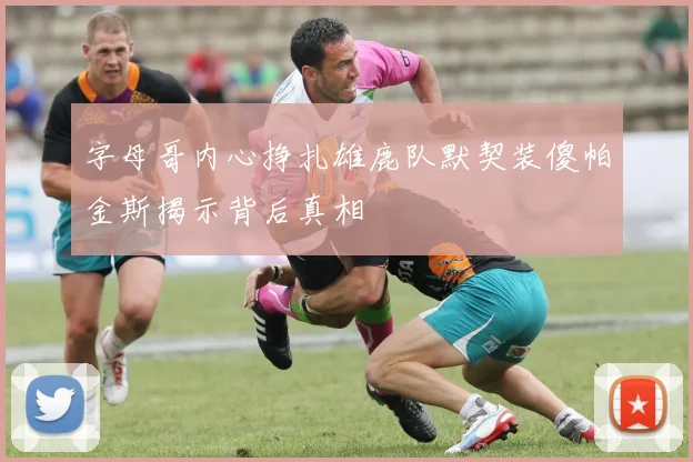 字母哥内心挣扎雄鹿队默契装傻帕金斯揭示背后真相