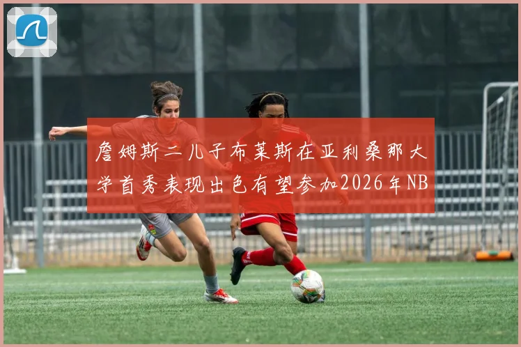 詹姆斯二儿子布莱斯在亚利桑那大学首秀表现出色有望参加2026年NBA选秀
