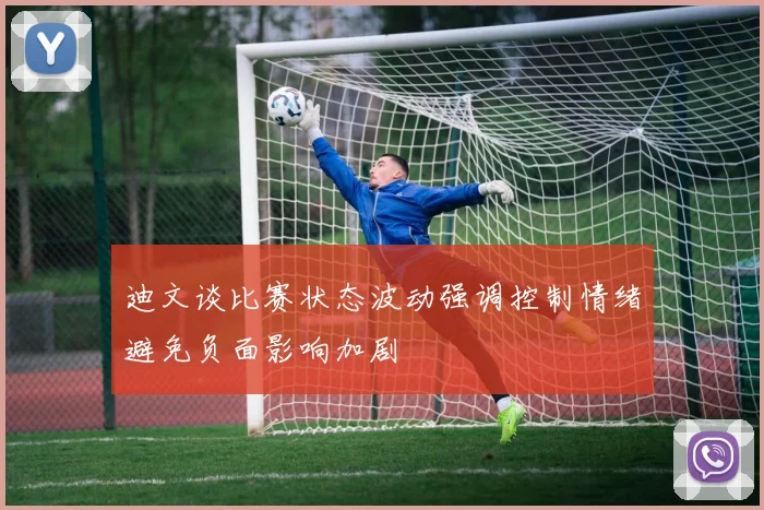 迪文谈比赛状态波动强调控制情绪避免负面影响加剧