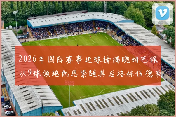 2026年国际赛事进球榜揭晓姆巴佩以9球领跑凯恩紧随其后格林伍德表现出色