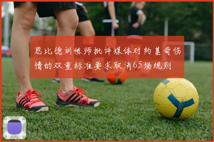 恩比德训练师批评媒体对约基奇伤情的双重标准要求取消65场规则