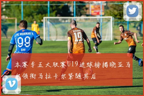 本赛季五大联赛U19进球榜揭晓亚马尔领衔马拉卡尔紧随其后