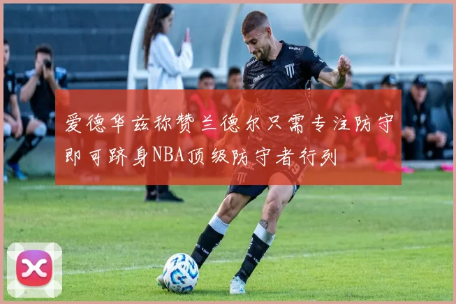 爱德华兹称赞兰德尔只需专注防守即可跻身NBA顶级防守者行列