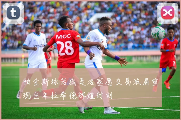 帕金斯称若我是活塞愿交易浓眉重现当年拉希德辉煌时刻