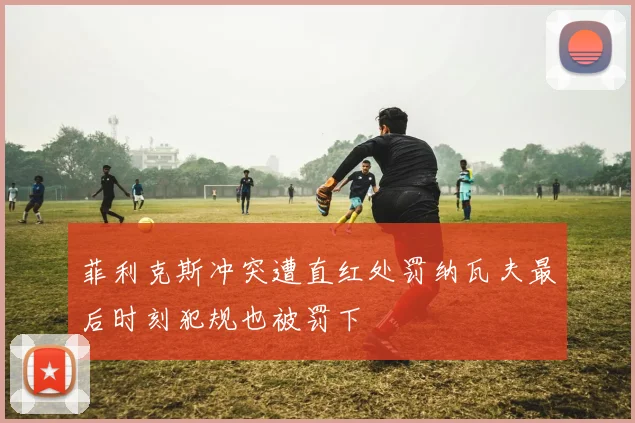 菲利克斯冲突遭直红处罚纳瓦夫最后时刻犯规也被罚下