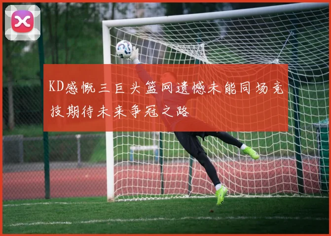 KD感慨三巨头篮网遗憾未能同场竞技期待未来争冠之路