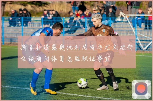 斯基拉透露奥托利尼将与尤文进行会谈商讨体育总监职位事宜
