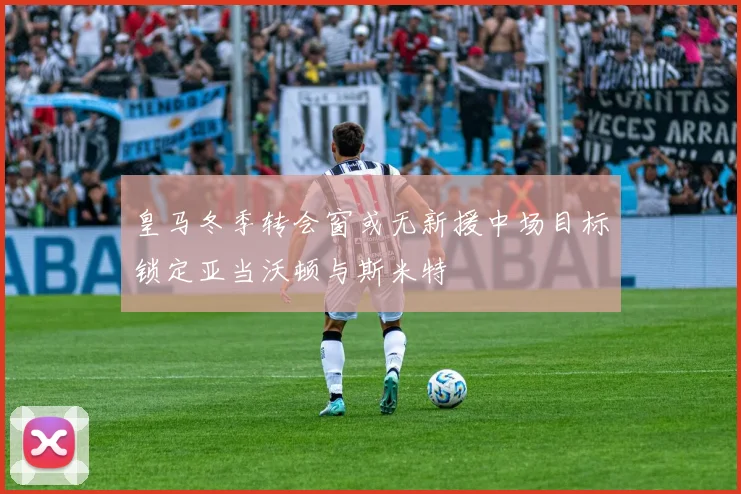 皇马冬季转会窗或无新援中场目标锁定亚当沃顿与斯米特