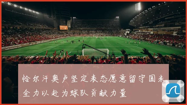 恰尔汗奥卢坚定表态愿意留守国米全力以赴为球队贡献力量