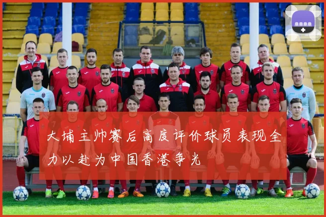 大埔主帅赛后高度评价球员表现全力以赴为中国香港争光