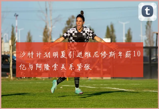 沙特计划明夏引进维尼修斯年薪10亿与阿隆索关系紧张