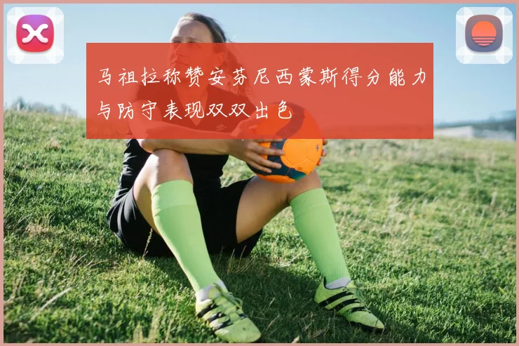 马祖拉称赞安芬尼西蒙斯得分能力与防守表现双双出色