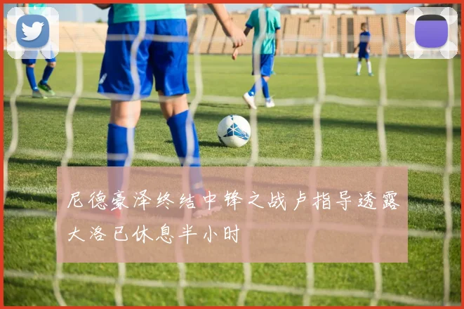尼德豪泽终结中锋之战卢指导透露大洛已休息半小时