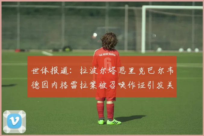 世体报道：拉波尔塔恩里克巴尔韦德因内格雷拉案被召唤作证引发关注