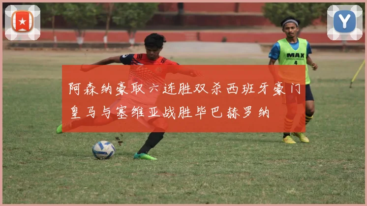 阿森纳豪取六连胜双杀西班牙豪门皇马与塞维亚战胜毕巴赫罗纳