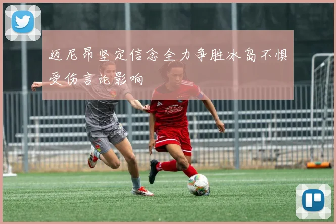 迈尼昂坚定信念全力争胜冰岛不惧受伤言论影响