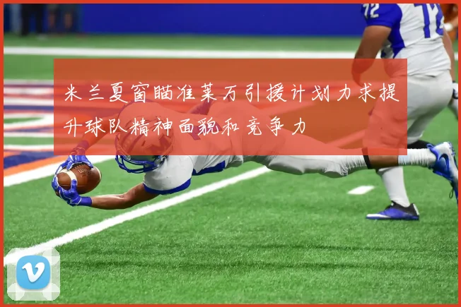 米兰夏窗瞄准莱万引援计划力求提升球队精神面貌和竞争力