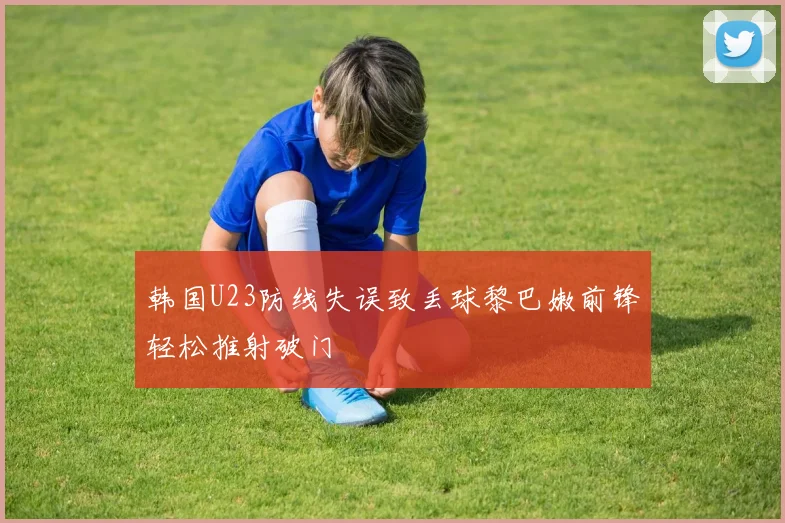 韩国U23防线失误致丢球黎巴嫩前锋轻松推射破门