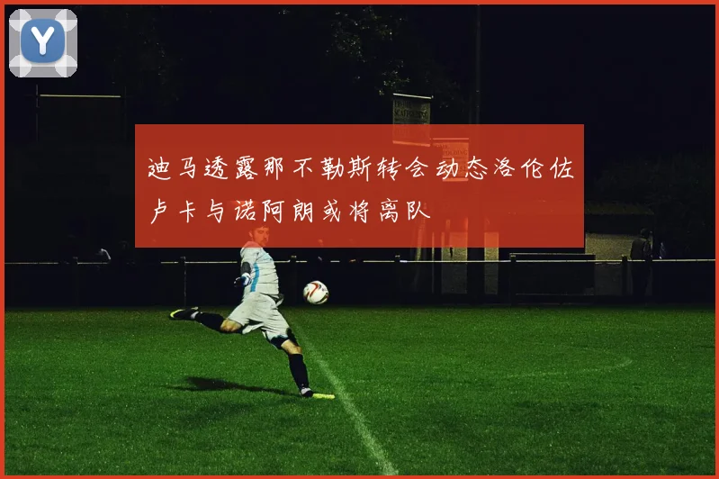 迪马透露那不勒斯转会动态洛伦佐卢卡与诺阿朗或将离队