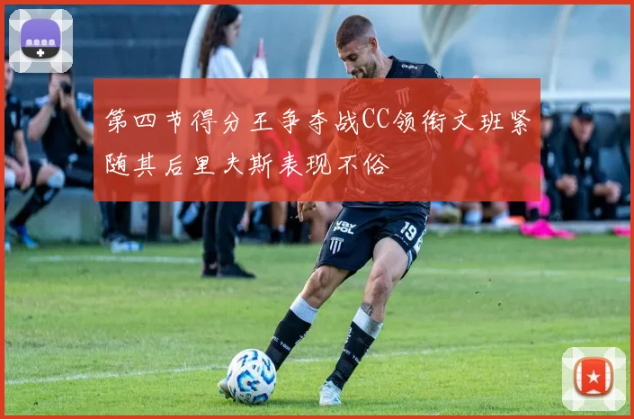 第四节得分王争夺战CC领衔文班紧随其后里夫斯表现不俗