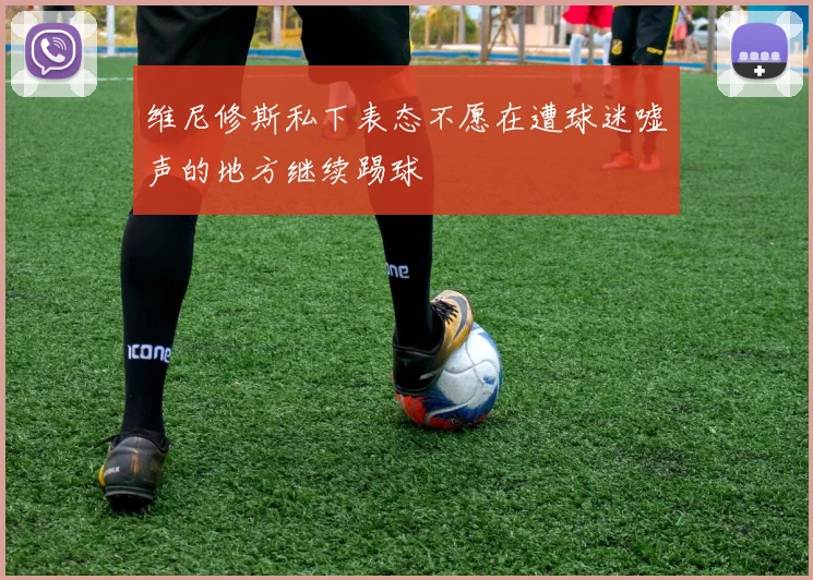 维尼修斯私下表态不愿在遭球迷嘘声的地方继续踢球